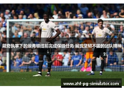 戴奇执掌下的埃弗顿提前完成保级任务 展现坚韧不拔的团队精神