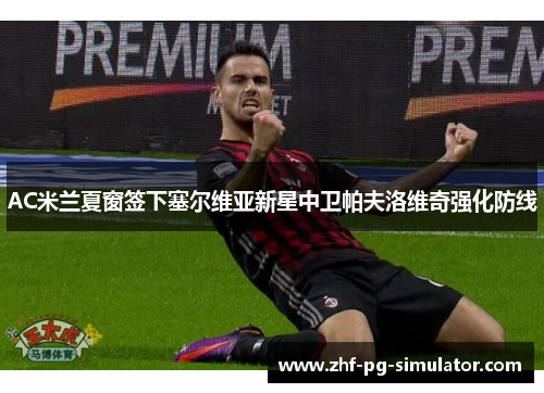 AC米兰夏窗签下塞尔维亚新星中卫帕夫洛维奇强化防线 AC米兰夏窗签下塞尔维亚新星中卫帕夫洛维奇强化防线